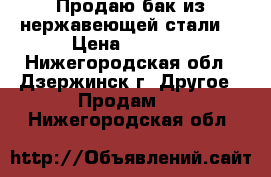 Продаю бак из нержавеющей стали. › Цена ­ 2 000 - Нижегородская обл., Дзержинск г. Другое » Продам   . Нижегородская обл.